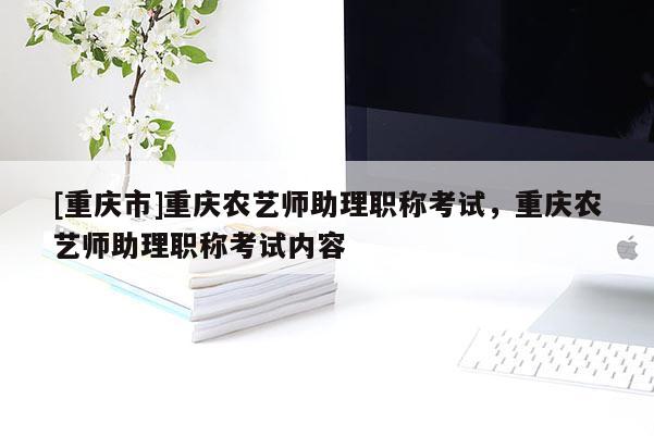 [重慶市]重慶農(nóng)藝師助理職稱考試，重慶農(nóng)藝師助理職稱考試內(nèi)容