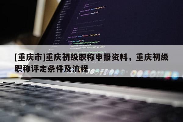 [重慶市]重慶初級職稱申報資料，重慶初級職稱評定條件及流程