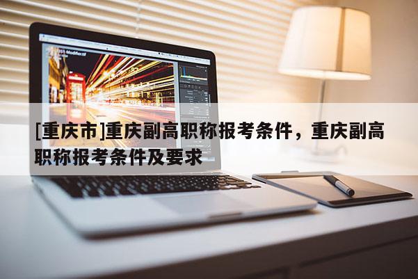 [重慶市]重慶副高職稱報(bào)考條件，重慶副高職稱報(bào)考條件及要求