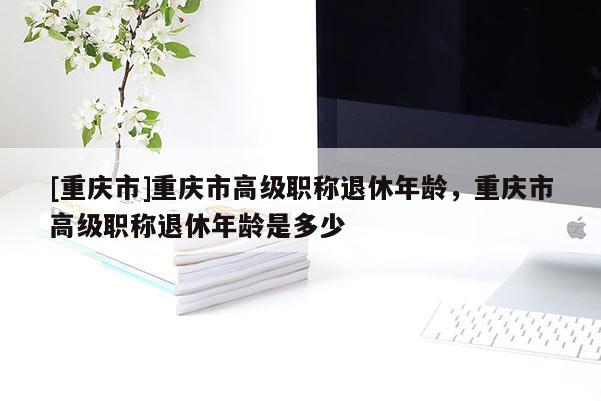 [重慶市]重慶市高級職稱退休年齡，重慶市高級職稱退休年齡是多少