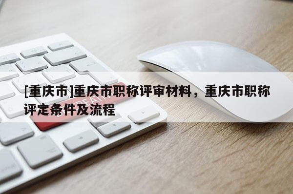 [重慶市]重慶市職稱評審材料，重慶市職稱評定條件及流程