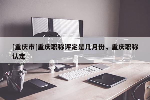 [重慶市]重慶職稱評定是幾月份，重慶職稱認定