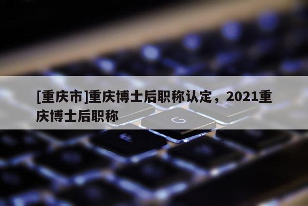 [重慶市]重慶博士后職稱認(rèn)定，2021重慶博士后職稱