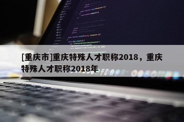 [重慶市]重慶特殊人才職稱2018，重慶特殊人才職稱2018年