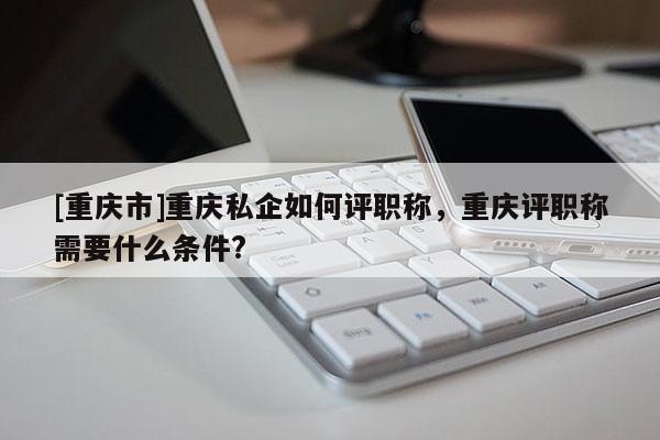 [重慶市]重慶私企如何評職稱，重慶評職稱需要什么條件?