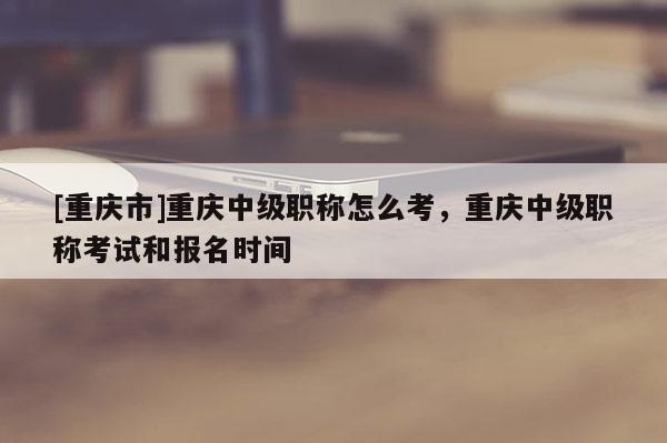 [重慶市]重慶中級職稱怎么考，重慶中級職稱考試和報(bào)名時(shí)間