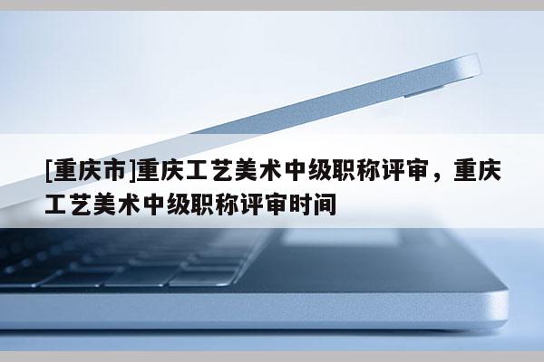 [重慶市]重慶工藝美術(shù)中級(jí)職稱評(píng)審，重慶工藝美術(shù)中級(jí)職稱評(píng)審時(shí)間