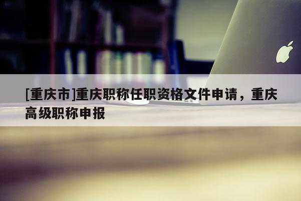 [重慶市]重慶職稱任職資格文件申請，重慶高級職稱申報