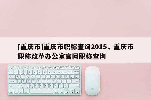 [重慶市]重慶市職稱查詢2015，重慶市職稱改革辦公室官網(wǎng)職稱查詢