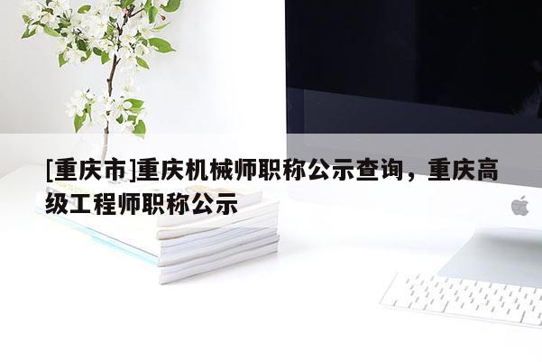 [重慶市]重慶機(jī)械師職稱公示查詢，重慶高級(jí)工程師職稱公示