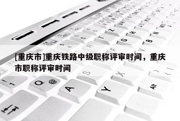 [重慶市]重慶鐵路中級(jí)職稱評(píng)審時(shí)間，重慶市職稱評(píng)審時(shí)間