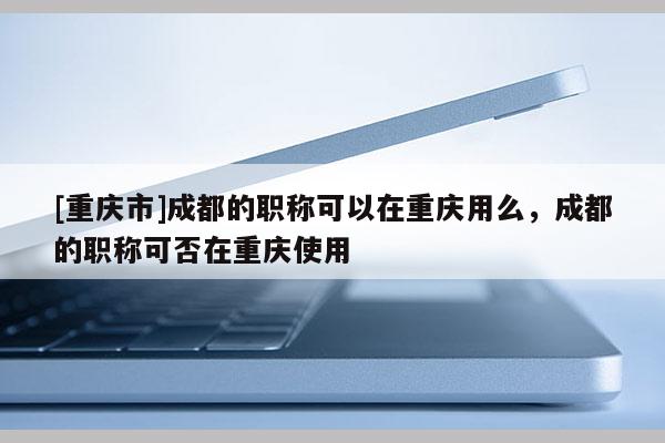 [重慶市]成都的職稱可以在重慶用么，成都的職稱可否在重慶使用