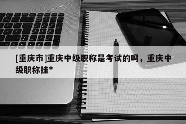 [重慶市]重慶中級職稱是考試的嗎，重慶中級職稱掛*
