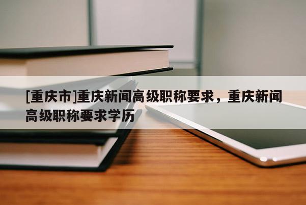 [重慶市]重慶新聞高級(jí)職稱要求，重慶新聞高級(jí)職稱要求學(xué)歷