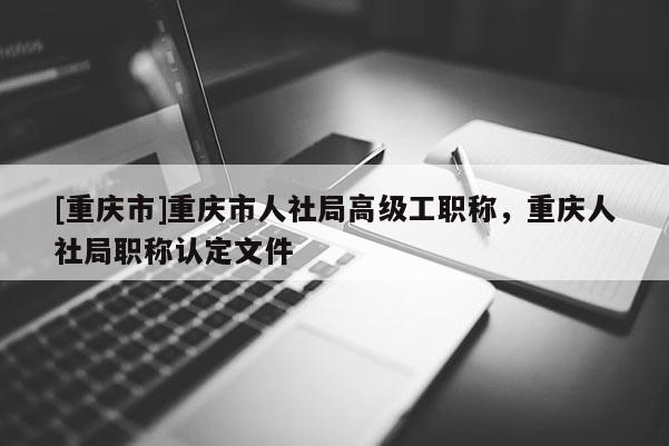 [重慶市]重慶市人社局高級工職稱，重慶人社局職稱認(rèn)定文件