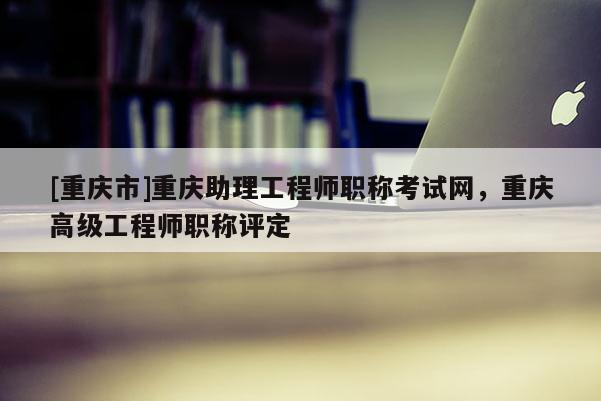 [重慶市]重慶助理工程師職稱考試網(wǎng)，重慶高級(jí)工程師職稱評(píng)定