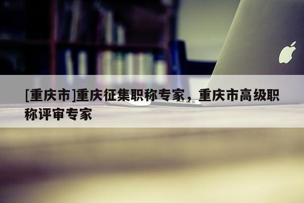 [重慶市]重慶征集職稱專家，重慶市高級職稱評審專家