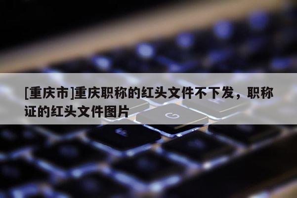 [重慶市]重慶職稱的紅頭文件不下發(fā)，職稱證的紅頭文件圖片