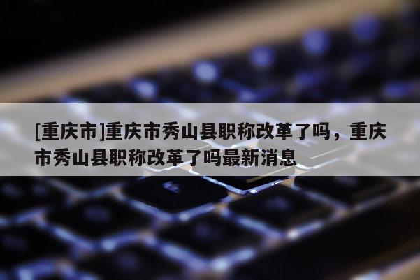 [重慶市]重慶市秀山縣職稱改革了嗎，重慶市秀山縣職稱改革了嗎最新消息