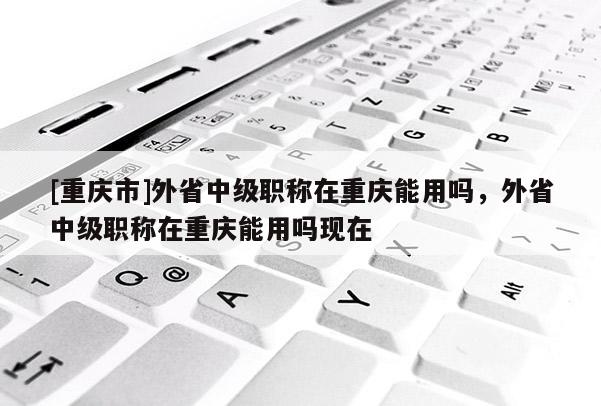 [重慶市]外省中級職稱在重慶能用嗎，外省中級職稱在重慶能用嗎現(xiàn)在