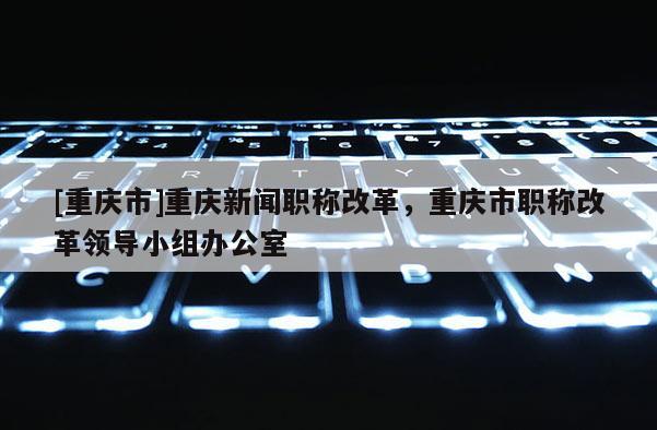 [重慶市]重慶新聞職稱改革，重慶市職稱改革領導小組辦公室