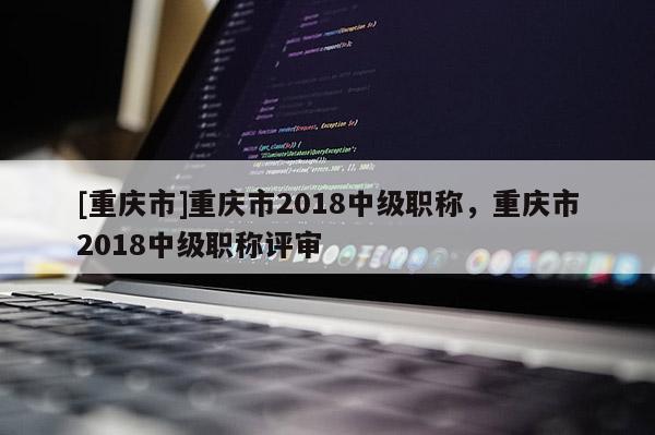 [重慶市]重慶市2018中級職稱，重慶市2018中級職稱評審