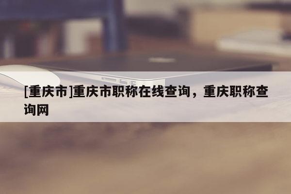 [重慶市]重慶市職稱在線查詢，重慶職稱查詢網(wǎng)