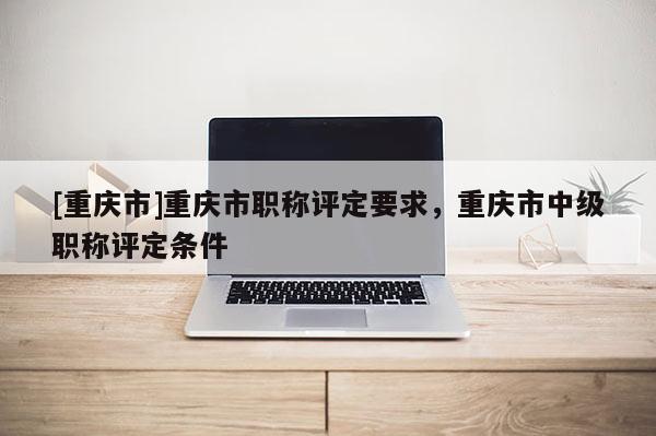 [重慶市]重慶市職稱評定要求，重慶市中級職稱評定條件