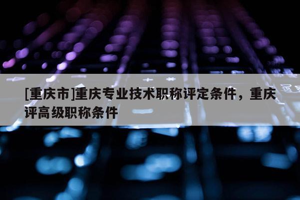 [重慶市]重慶專業(yè)技術職稱評定條件，重慶評高級職稱條件