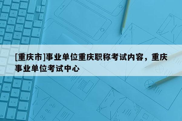 [重慶市]事業(yè)單位重慶職稱考試內(nèi)容，重慶事業(yè)單位考試中心