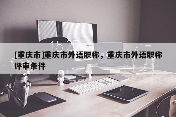 [重慶市]重慶市外語職稱，重慶市外語職稱評(píng)審條件