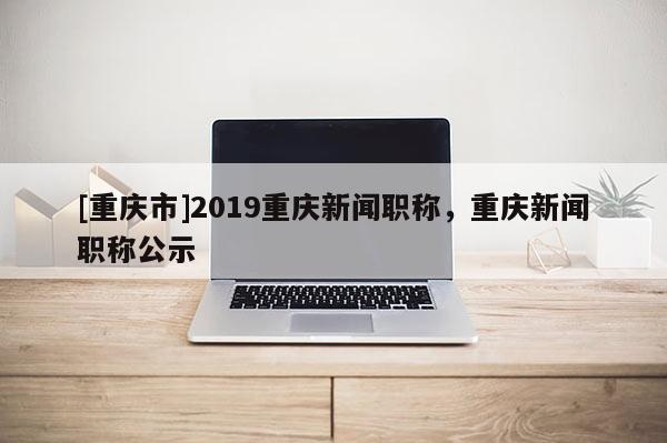 [重慶市]2019重慶新聞職稱，重慶新聞職稱公示