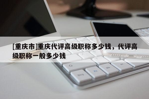 [重慶市]重慶代評(píng)高級(jí)職稱(chēng)多少錢(qián)，代評(píng)高級(jí)職稱(chēng)一般多少錢(qián)