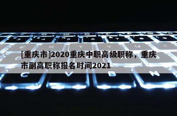 [重慶市]2020重慶中職高級(jí)職稱，重慶市副高職稱報(bào)名時(shí)間2021