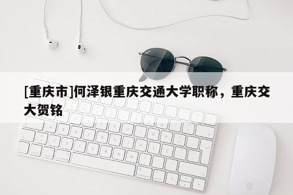 [重慶市]何澤銀重慶交通大學職稱，重慶交大賀銘