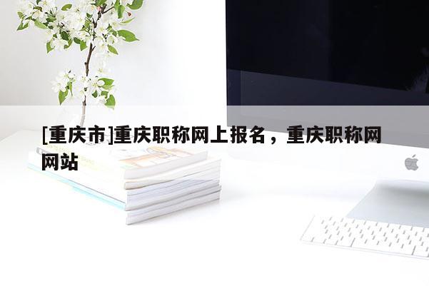 [重慶市]重慶職稱網(wǎng)上報名，重慶職稱網(wǎng) 網(wǎng)站