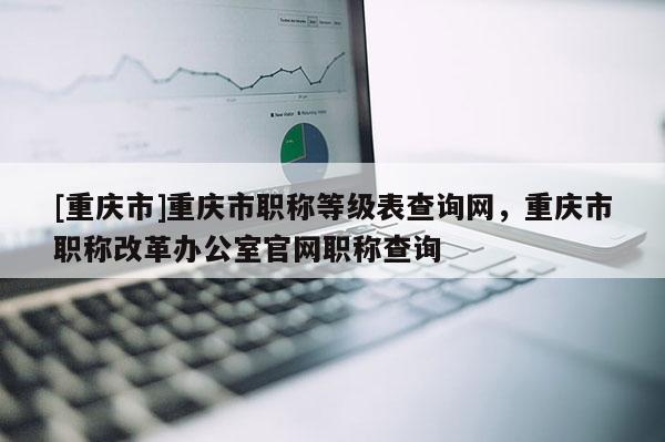 [重慶市]重慶市職稱等級表查詢網(wǎng)，重慶市職稱改革辦公室官網(wǎng)職稱查詢