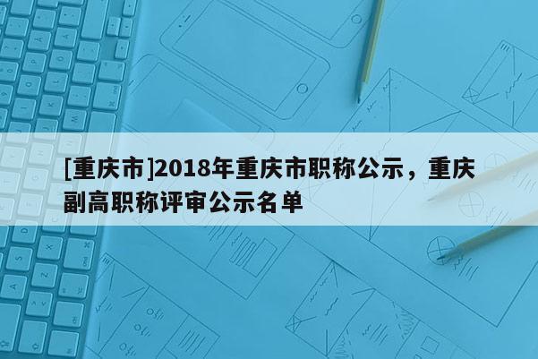 [重慶市]2018年重慶市職稱公示，重慶副高職稱評審公示名單