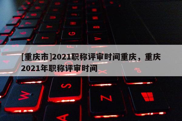 [重慶市]2021職稱評審時間重慶，重慶2021年職稱評審時間