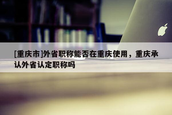 [重慶市]外省職稱能否在重慶使用，重慶承認(rèn)外省認(rèn)定職稱嗎