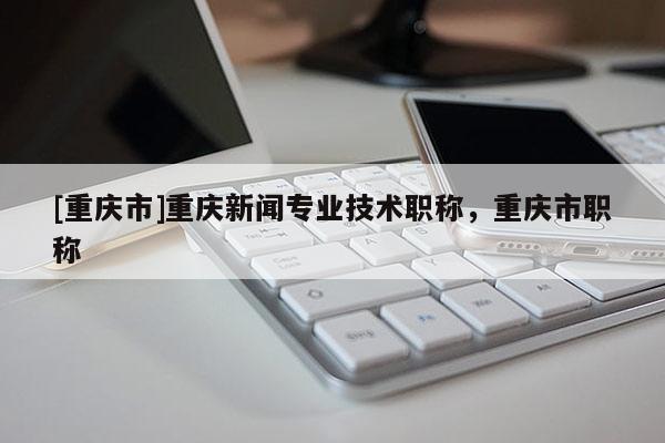 [重慶市]重慶新聞專業(yè)技術職稱，重慶市職稱