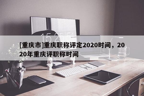 [重慶市]重慶職稱評定2020時間，2020年重慶評職稱時間