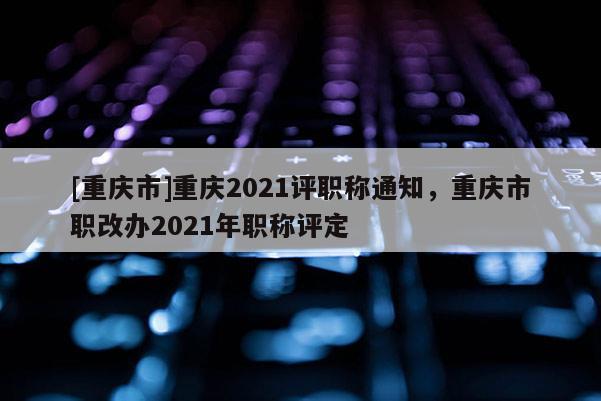 [重慶市]重慶2021評(píng)職稱通知，重慶市職改辦2021年職稱評(píng)定