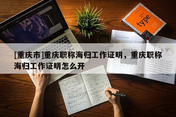 [重慶市]重慶職稱海歸工作證明，重慶職稱海歸工作證明怎么開