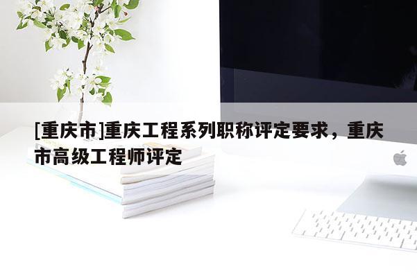 [重慶市]重慶工程系列職稱評定要求，重慶市高級工程師評定