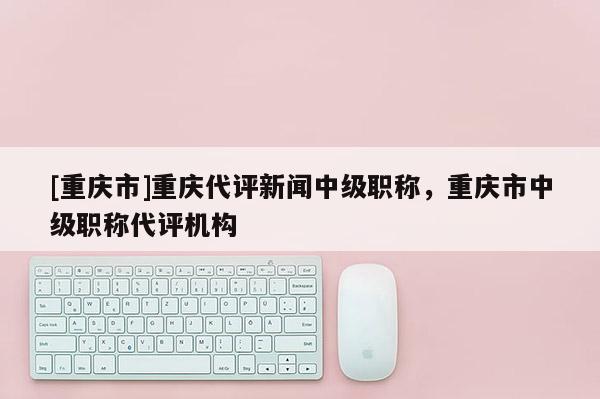 [重慶市]重慶代評新聞中級職稱，重慶市中級職稱代評機構(gòu)