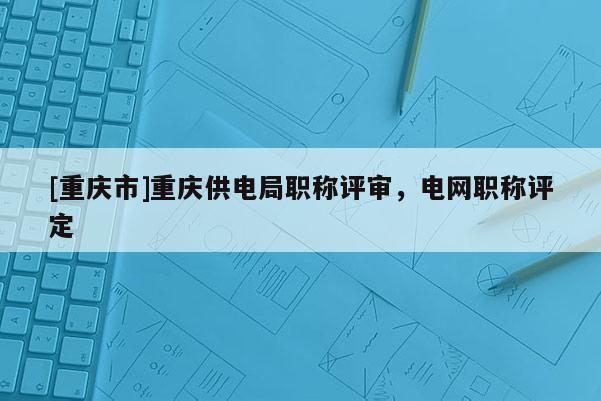 [重慶市]重慶供電局職稱評審，電網(wǎng)職稱評定