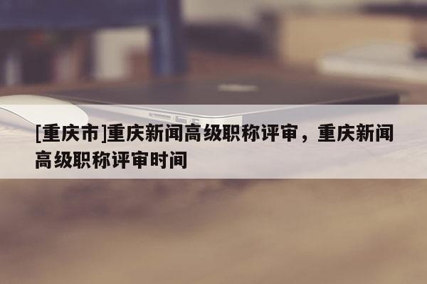 [重慶市]重慶新聞高級職稱評審，重慶新聞高級職稱評審時間