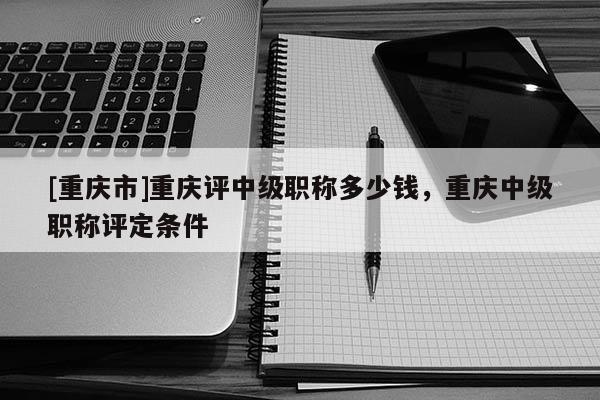 [重慶市]重慶評中級職稱多少錢，重慶中級職稱評定條件