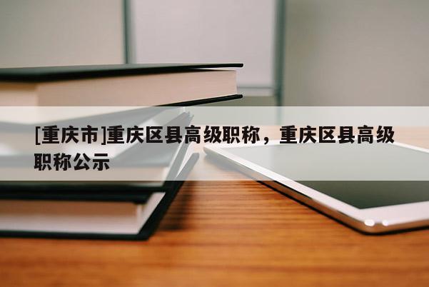 [重慶市]重慶區(qū)縣高級職稱，重慶區(qū)縣高級職稱公示